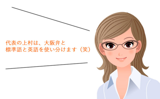 代表の上村は、大阪弁と標準語と英語を使い分けます（笑）